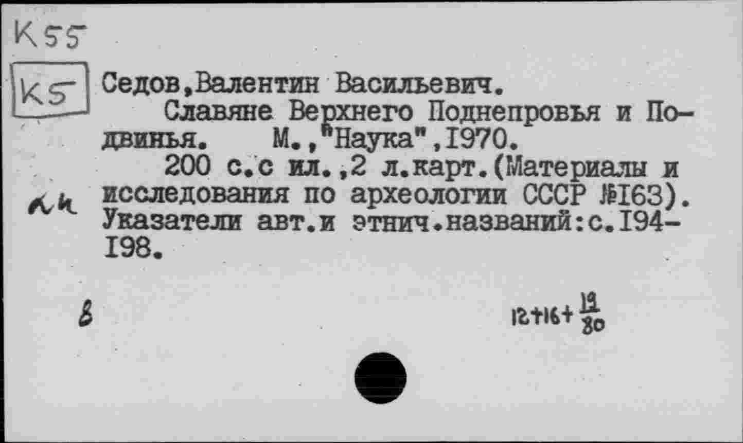 ﻿ks-
Седов,Валентин Васильевич.
Славяне Верхнего Поднепровья и По-двинья. М.,"Наука",1970.
200 с.с ил.,2 л.карт.(Материалы и исследования по археологии СССР №163). Указатели авт.и этнич.названий:с.194-198.
іг+и+fo